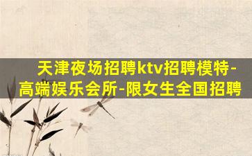 天津夜场招聘ktv招聘模特-高端娱乐会所-限女生全国招聘